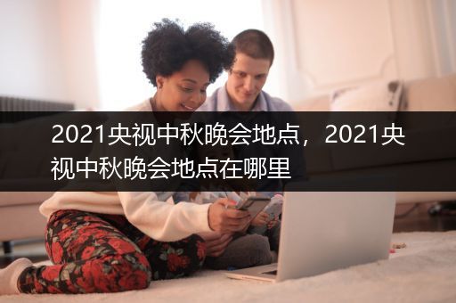 2021央视中秋晚会地点，2021央视中秋晚会地点在哪里